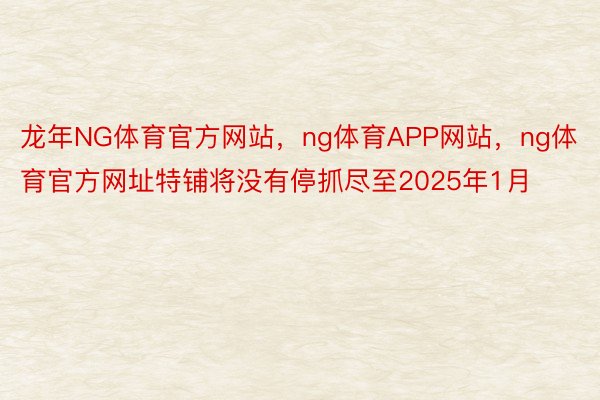 龙年NG体育官方网站，ng体育APP网站，ng体育官方网址特铺将没有停抓尽至2025年1月