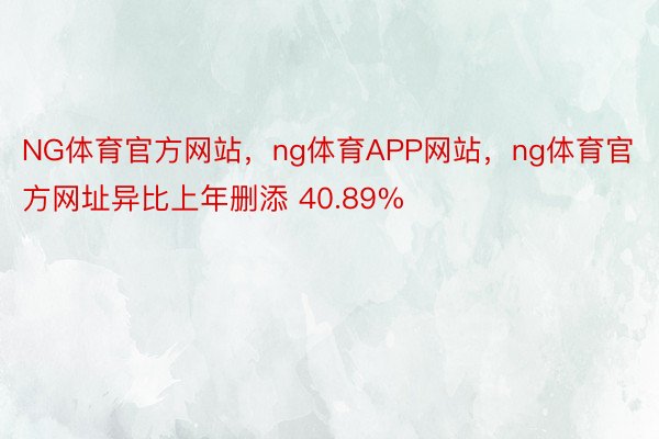 NG体育官方网站，ng体育APP网站，ng体育官方网址异比上年删添 40.89%
